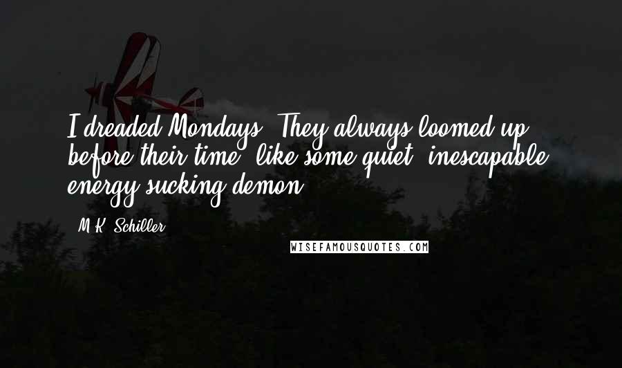 M.K. Schiller Quotes: I dreaded Mondays. They always loomed up before their time, like some quiet, inescapable, energy-sucking demon.