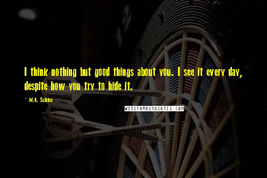 M.K. Schiller Quotes: I think nothing but good things about you. I see it every day, despite how you try to hide it.
