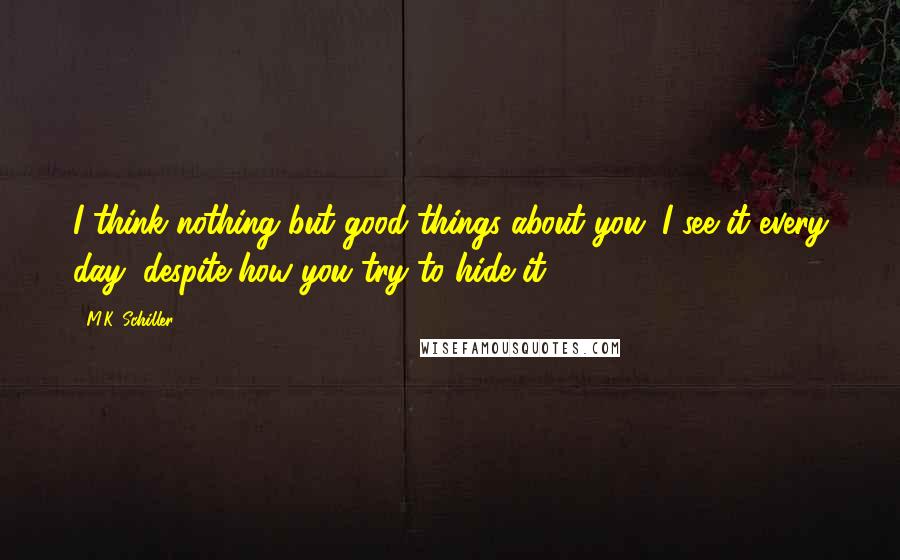 M.K. Schiller Quotes: I think nothing but good things about you. I see it every day, despite how you try to hide it.