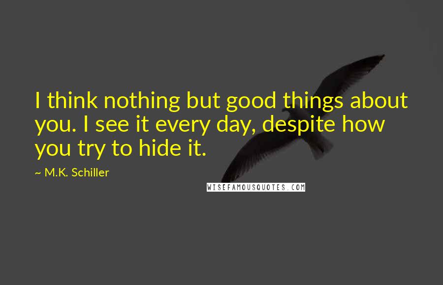 M.K. Schiller Quotes: I think nothing but good things about you. I see it every day, despite how you try to hide it.