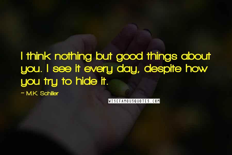 M.K. Schiller Quotes: I think nothing but good things about you. I see it every day, despite how you try to hide it.