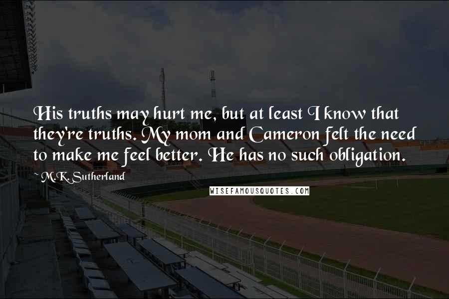M.K. Sutherland Quotes: His truths may hurt me, but at least I know that they're truths. My mom and Cameron felt the need to make me feel better. He has no such obligation.