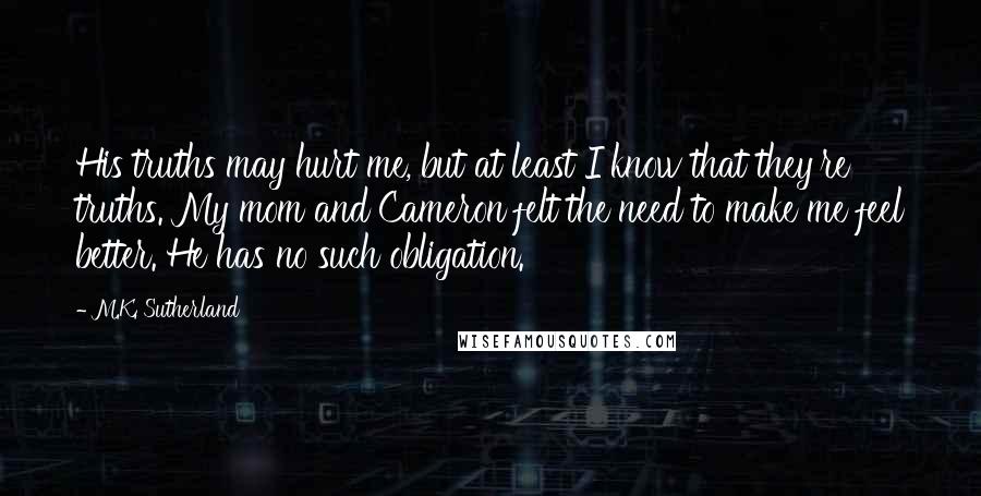 M.K. Sutherland Quotes: His truths may hurt me, but at least I know that they're truths. My mom and Cameron felt the need to make me feel better. He has no such obligation.