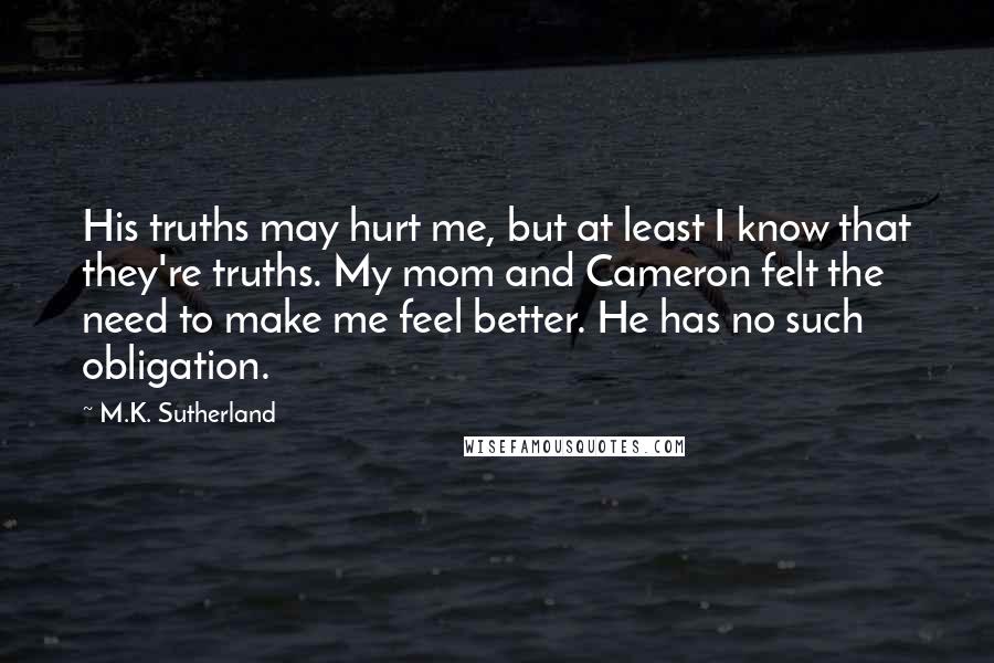 M.K. Sutherland Quotes: His truths may hurt me, but at least I know that they're truths. My mom and Cameron felt the need to make me feel better. He has no such obligation.