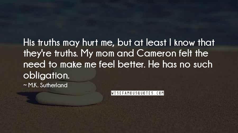 M.K. Sutherland Quotes: His truths may hurt me, but at least I know that they're truths. My mom and Cameron felt the need to make me feel better. He has no such obligation.