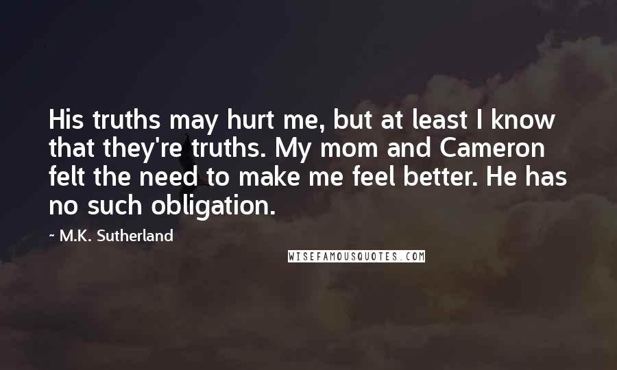 M.K. Sutherland Quotes: His truths may hurt me, but at least I know that they're truths. My mom and Cameron felt the need to make me feel better. He has no such obligation.
