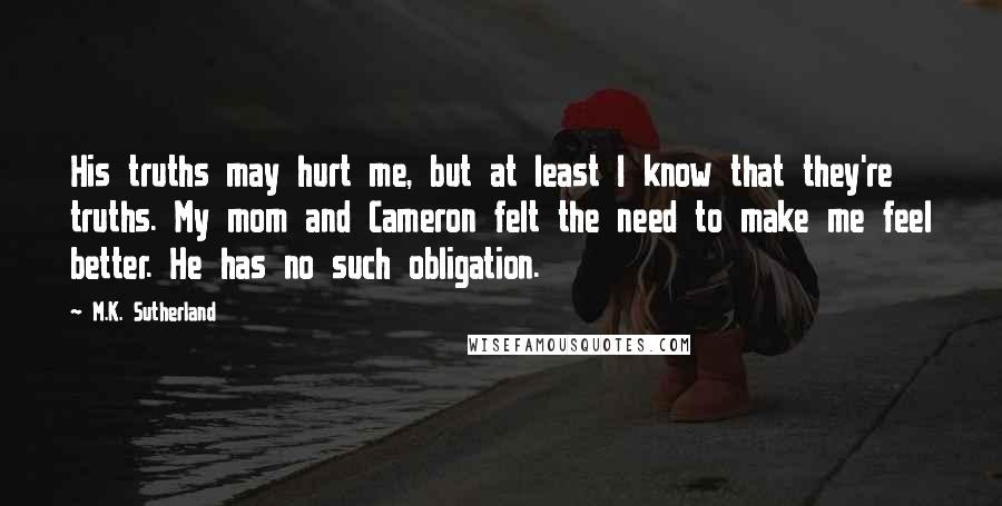 M.K. Sutherland Quotes: His truths may hurt me, but at least I know that they're truths. My mom and Cameron felt the need to make me feel better. He has no such obligation.