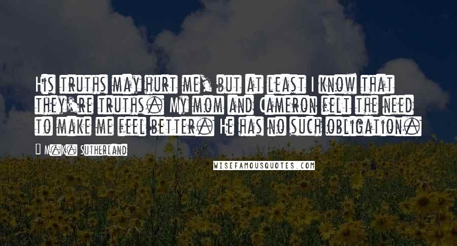 M.K. Sutherland Quotes: His truths may hurt me, but at least I know that they're truths. My mom and Cameron felt the need to make me feel better. He has no such obligation.