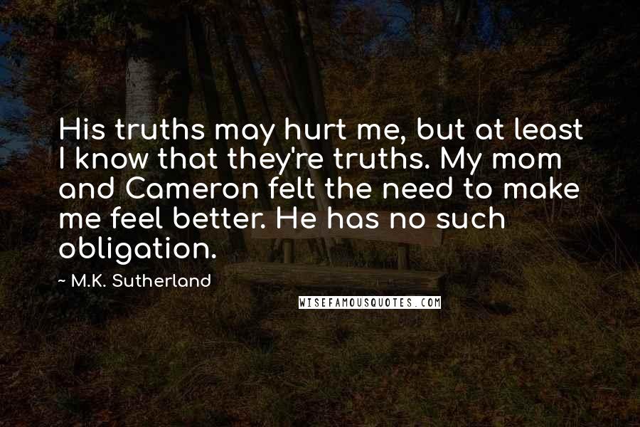 M.K. Sutherland Quotes: His truths may hurt me, but at least I know that they're truths. My mom and Cameron felt the need to make me feel better. He has no such obligation.