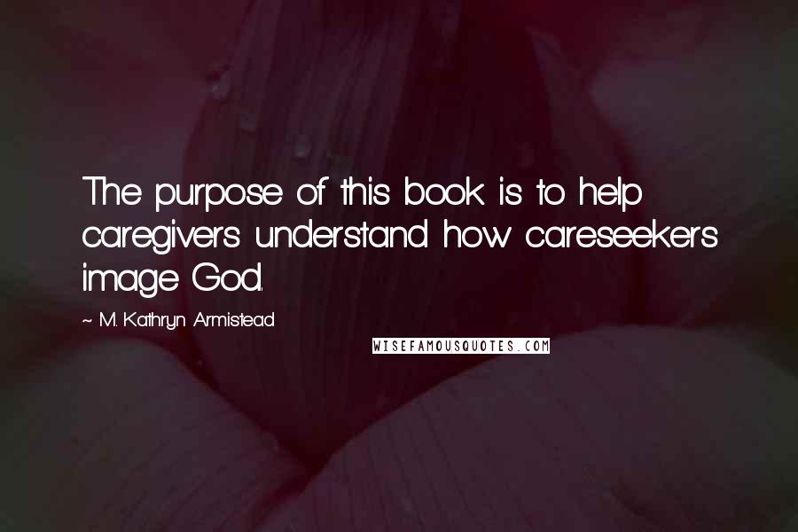 M. Kathryn Armistead Quotes: The purpose of this book is to help caregivers understand how careseekers image God.