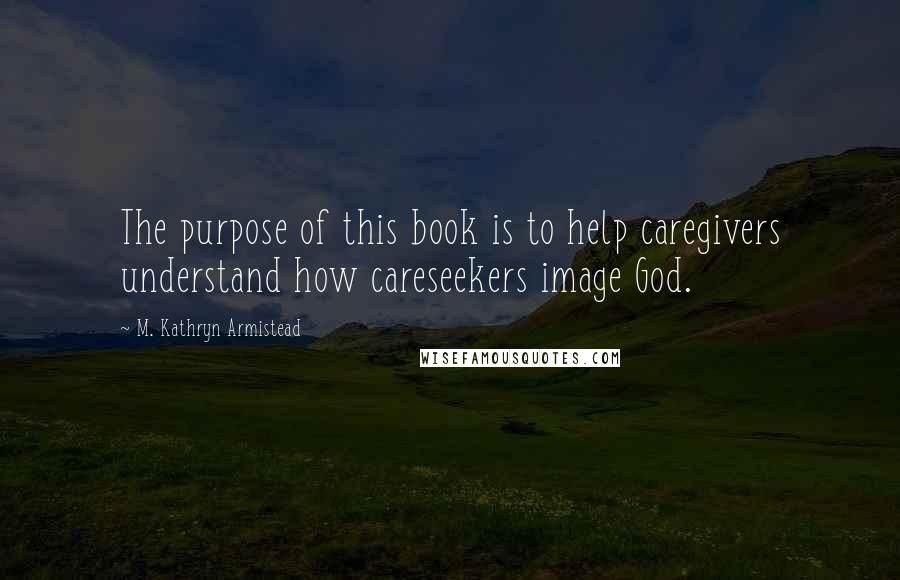 M. Kathryn Armistead Quotes: The purpose of this book is to help caregivers understand how careseekers image God.
