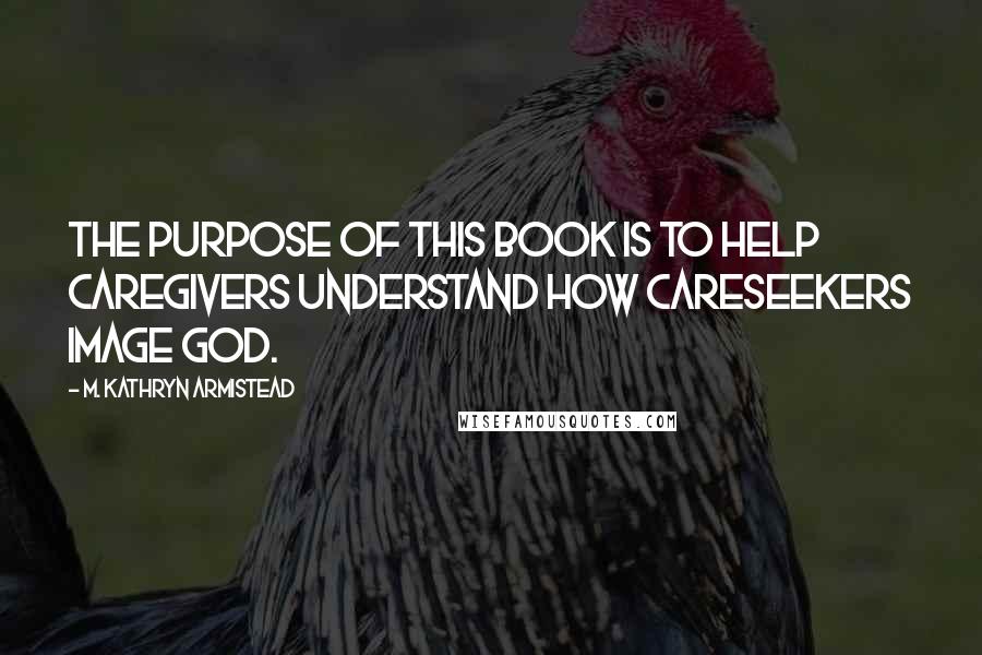 M. Kathryn Armistead Quotes: The purpose of this book is to help caregivers understand how careseekers image God.