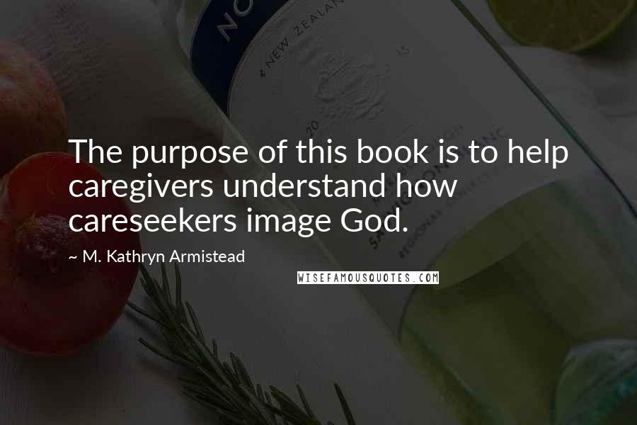 M. Kathryn Armistead Quotes: The purpose of this book is to help caregivers understand how careseekers image God.