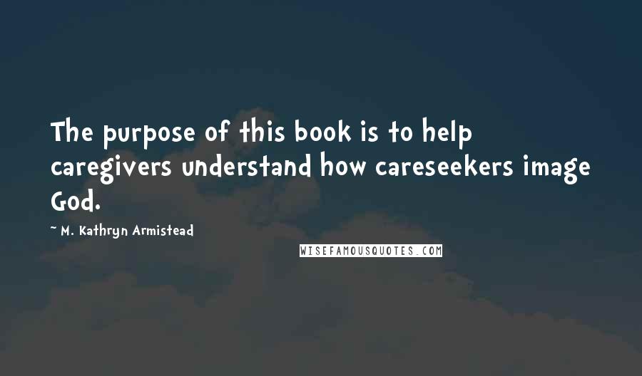 M. Kathryn Armistead Quotes: The purpose of this book is to help caregivers understand how careseekers image God.