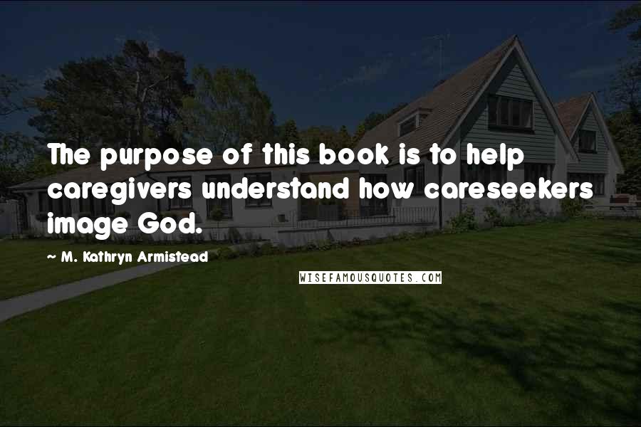 M. Kathryn Armistead Quotes: The purpose of this book is to help caregivers understand how careseekers image God.