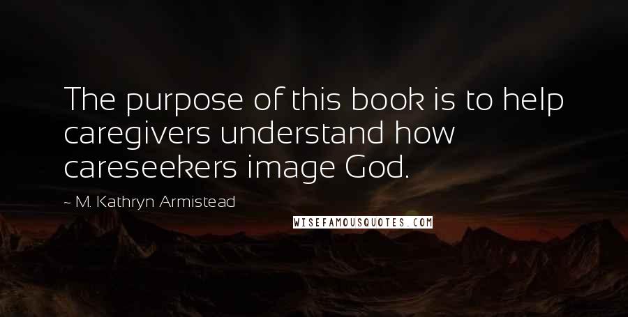 M. Kathryn Armistead Quotes: The purpose of this book is to help caregivers understand how careseekers image God.