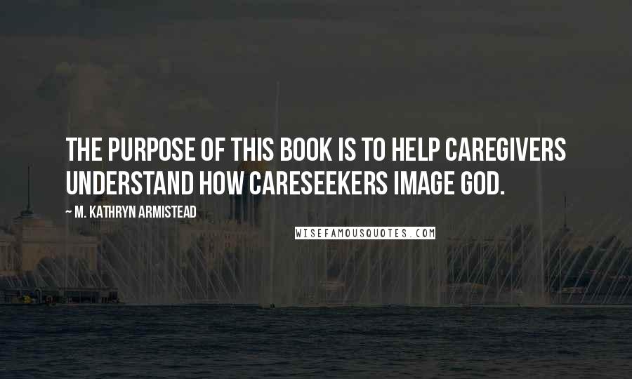 M. Kathryn Armistead Quotes: The purpose of this book is to help caregivers understand how careseekers image God.