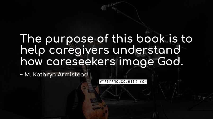 M. Kathryn Armistead Quotes: The purpose of this book is to help caregivers understand how careseekers image God.