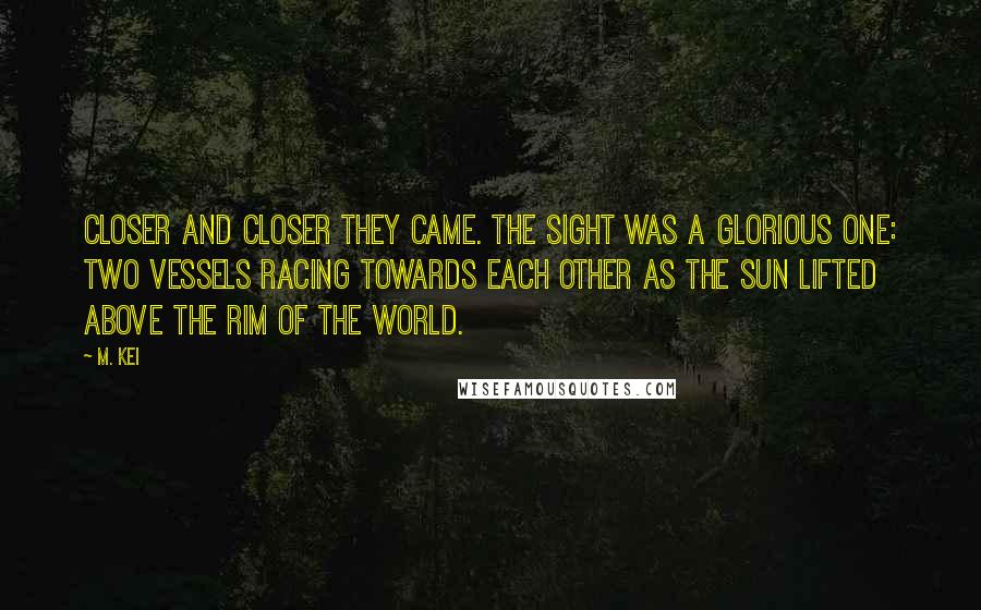 M. Kei Quotes: Closer and closer they came. The sight was a glorious one: two vessels racing towards each other as the sun lifted above the rim of the world.