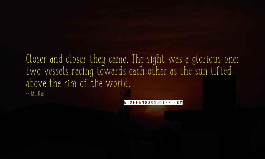 M. Kei Quotes: Closer and closer they came. The sight was a glorious one: two vessels racing towards each other as the sun lifted above the rim of the world.