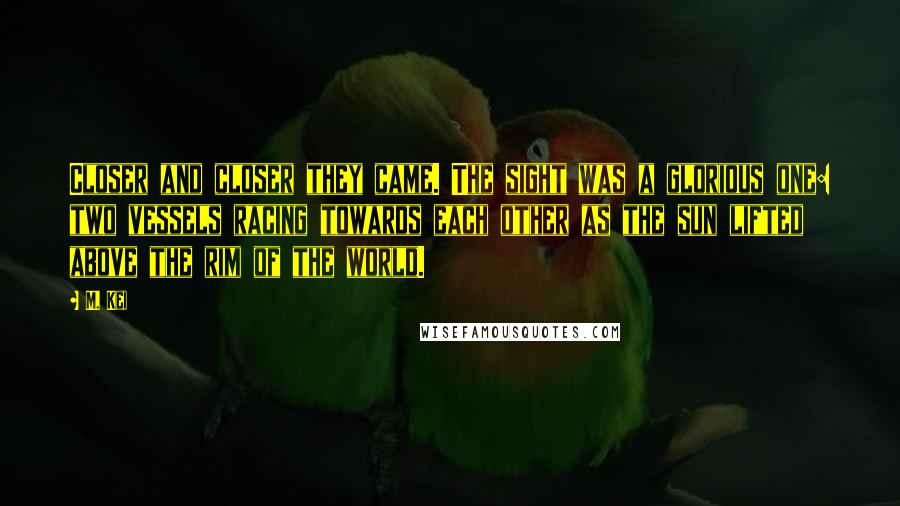 M. Kei Quotes: Closer and closer they came. The sight was a glorious one: two vessels racing towards each other as the sun lifted above the rim of the world.