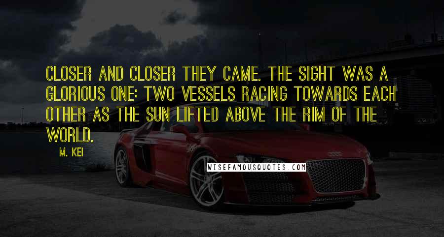 M. Kei Quotes: Closer and closer they came. The sight was a glorious one: two vessels racing towards each other as the sun lifted above the rim of the world.