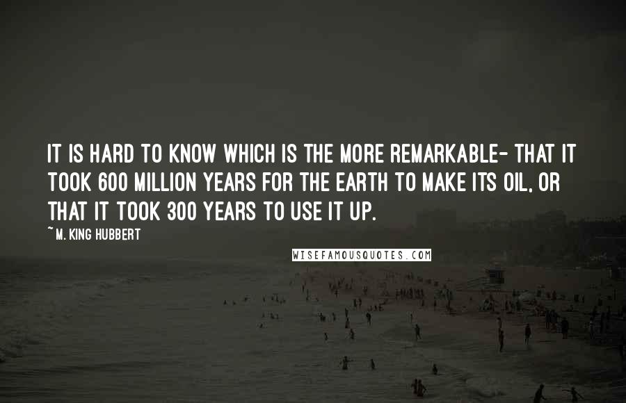 M. King Hubbert Quotes: It is hard to know which is the more remarkable- that it took 600 million years for the Earth to make its oil, or that it took 300 years to use it up.