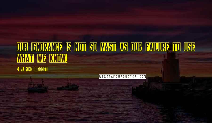 M. King Hubbert Quotes: Our ignorance is not so vast as our failure to use what we know.