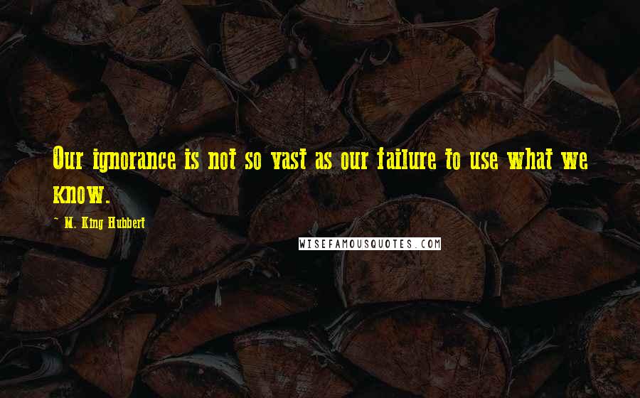 M. King Hubbert Quotes: Our ignorance is not so vast as our failure to use what we know.