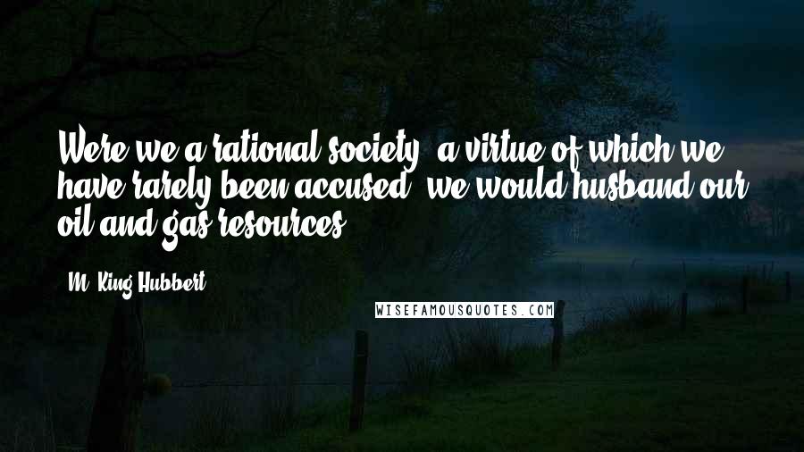 M. King Hubbert Quotes: Were we a rational society, a virtue of which we have rarely been accused, we would husband our oil and gas resources.