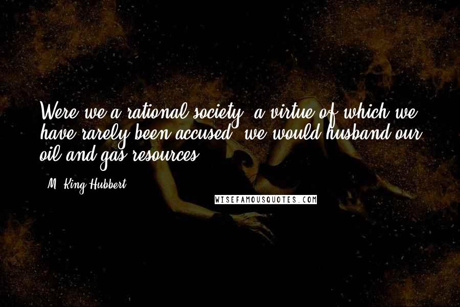 M. King Hubbert Quotes: Were we a rational society, a virtue of which we have rarely been accused, we would husband our oil and gas resources.