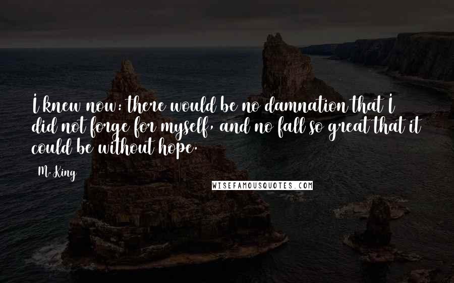 M. King Quotes: I knew now: there would be no damnation that I did not forge for myself, and no fall so great that it could be without hope.