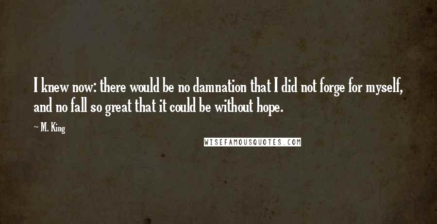 M. King Quotes: I knew now: there would be no damnation that I did not forge for myself, and no fall so great that it could be without hope.