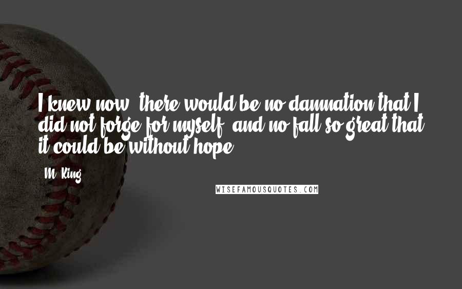 M. King Quotes: I knew now: there would be no damnation that I did not forge for myself, and no fall so great that it could be without hope.