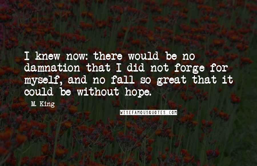 M. King Quotes: I knew now: there would be no damnation that I did not forge for myself, and no fall so great that it could be without hope.