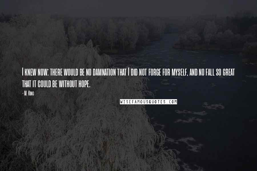 M. King Quotes: I knew now: there would be no damnation that I did not forge for myself, and no fall so great that it could be without hope.