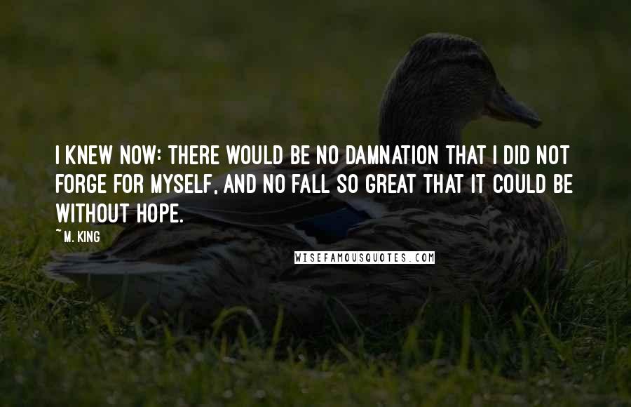 M. King Quotes: I knew now: there would be no damnation that I did not forge for myself, and no fall so great that it could be without hope.