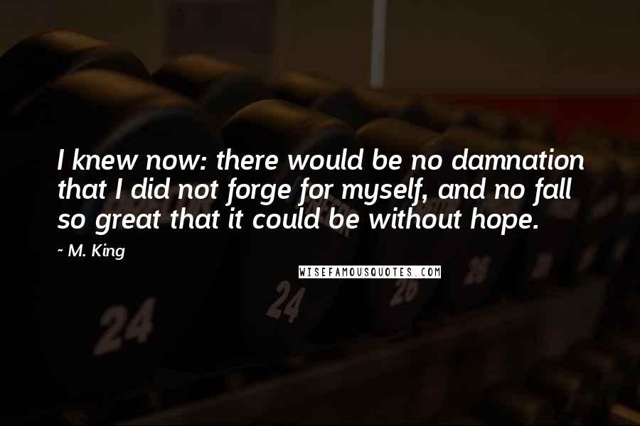 M. King Quotes: I knew now: there would be no damnation that I did not forge for myself, and no fall so great that it could be without hope.