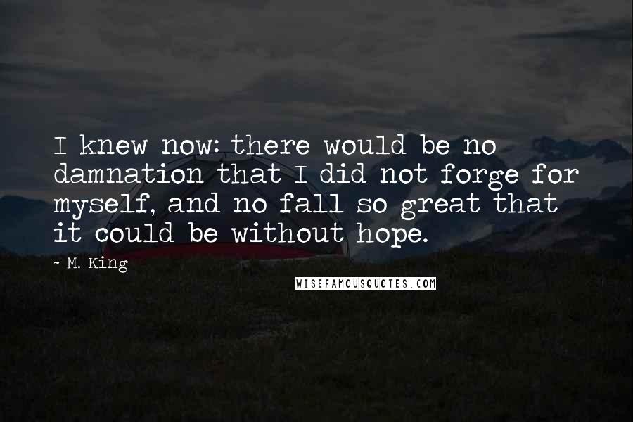 M. King Quotes: I knew now: there would be no damnation that I did not forge for myself, and no fall so great that it could be without hope.