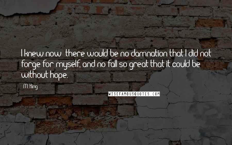 M. King Quotes: I knew now: there would be no damnation that I did not forge for myself, and no fall so great that it could be without hope.