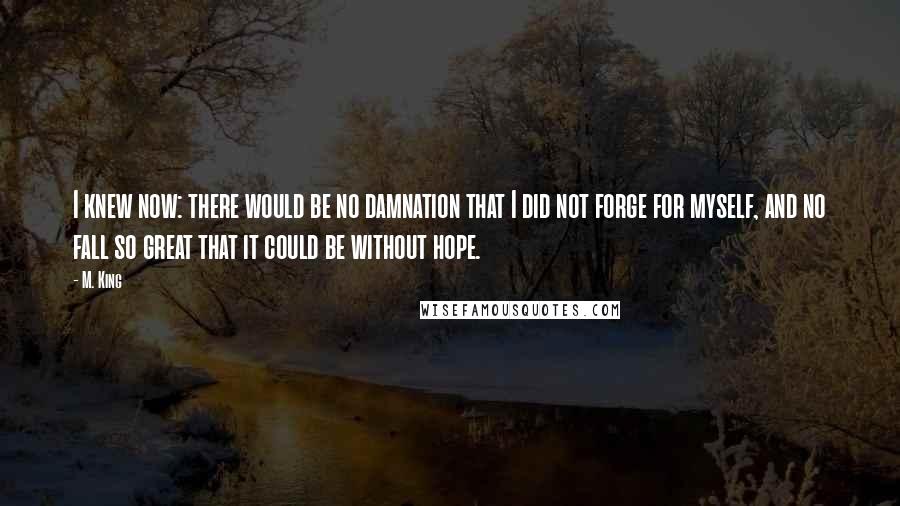 M. King Quotes: I knew now: there would be no damnation that I did not forge for myself, and no fall so great that it could be without hope.