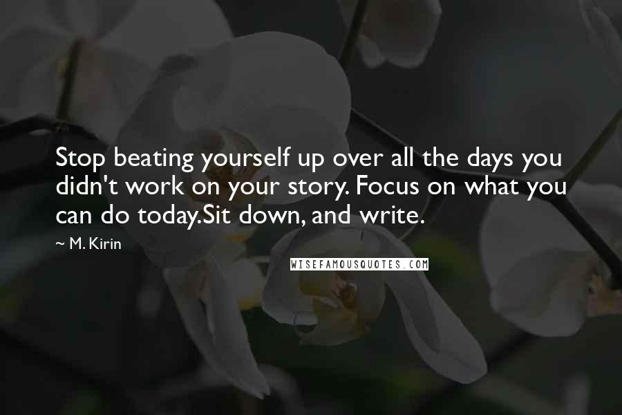 M. Kirin Quotes: Stop beating yourself up over all the days you didn't work on your story. Focus on what you can do today.Sit down, and write.