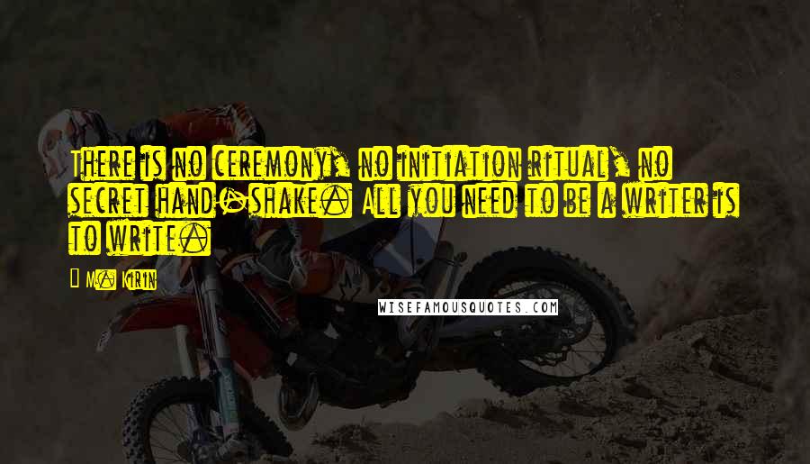 M. Kirin Quotes: There is no ceremony, no initiation ritual, no secret hand-shake. All you need to be a writer is to write.