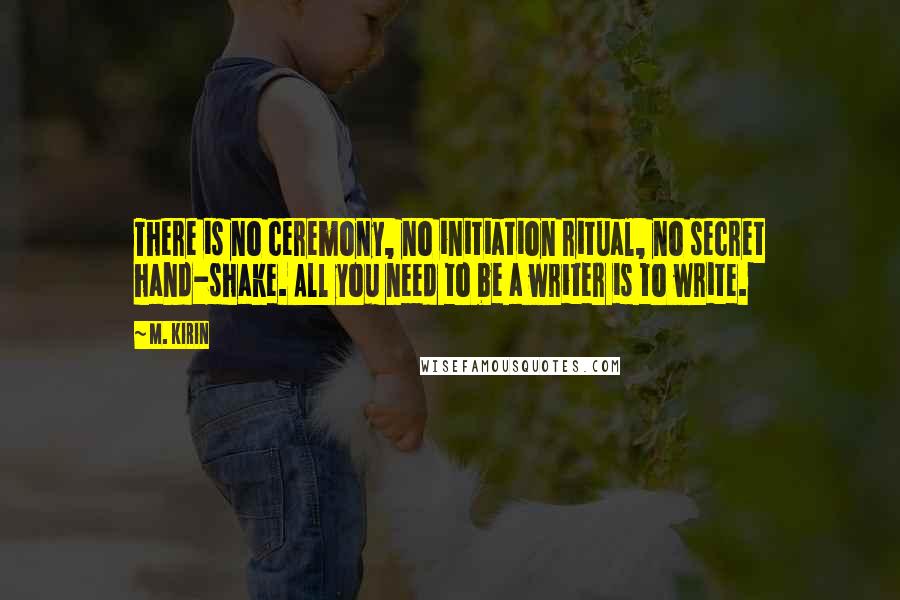 M. Kirin Quotes: There is no ceremony, no initiation ritual, no secret hand-shake. All you need to be a writer is to write.