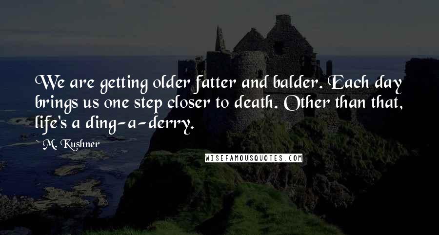 M. Kushner Quotes: We are getting older fatter and balder. Each day brings us one step closer to death. Other than that, life's a ding-a-derry.