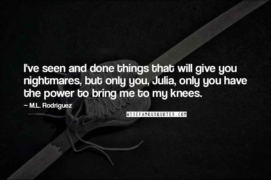 M.L. Rodriguez Quotes: I've seen and done things that will give you nightmares, but only you, Julia, only you have the power to bring me to my knees.