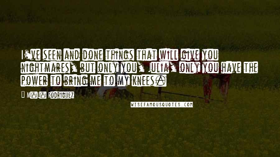 M.L. Rodriguez Quotes: I've seen and done things that will give you nightmares, but only you, Julia, only you have the power to bring me to my knees.