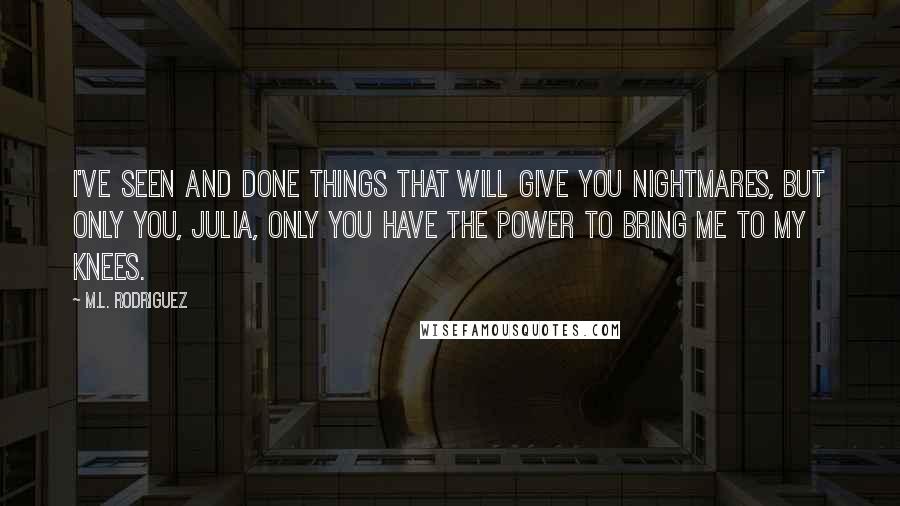 M.L. Rodriguez Quotes: I've seen and done things that will give you nightmares, but only you, Julia, only you have the power to bring me to my knees.