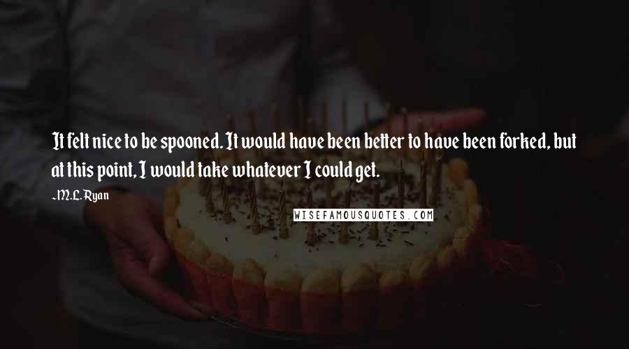 M.L. Ryan Quotes: It felt nice to be spooned. It would have been better to have been forked, but at this point, I would take whatever I could get.
