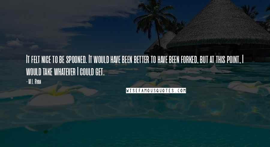M.L. Ryan Quotes: It felt nice to be spooned. It would have been better to have been forked, but at this point, I would take whatever I could get.
